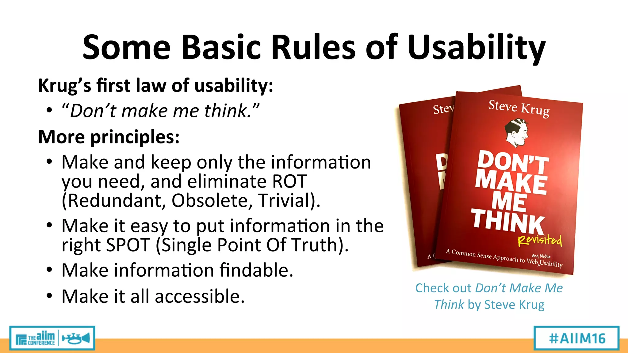 Some	
  Basic	
  Rules	
  of	
  Usability	
  
Krug’s	
  ﬁrst	
  law	
  of	
  usability:	
  
•  “Don’t	
  make	
  me	
  think.”	
  
More	
  principles:	
  
•  Make	
  and	
  keep	
  only	
  the	
  informa9on	
  
you	
  need,	
  and	
  eliminate	
  ROT	
  
(Redundant,	
  Obsolete,	
  Trivial).	
  
•  Make	
  it	
  easy	
  to	
  put	
  informa9on	
  in	
  the	
  
right	
  SPOT	
  (Single	
  Point	
  Of	
  Truth).	
  
•  Make	
  informa9on	
  ﬁndable.	
  
•  Make	
  it	
  all	
  accessible.	
   Check	
  out	
  Don’t	
  Make	
  Me	
  
Think	
  by	
  Steve	
  Krug	
  
 