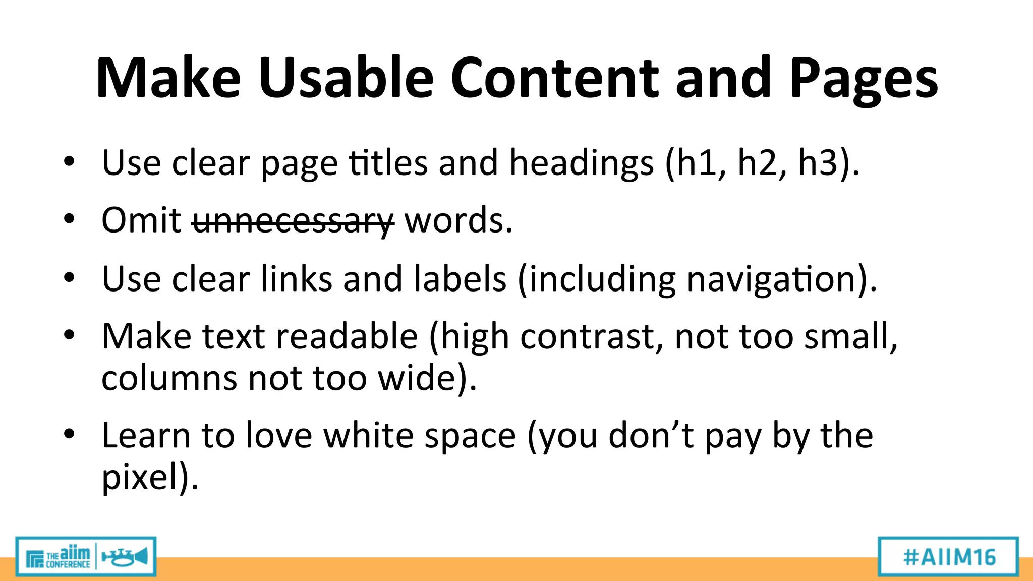 Make	
  Usable	
  Content	
  and	
  Pages	
  
•  Use	
  clear	
  page	
  9tles	
  and	
  headings	
  (h1,	
  h2,	
  h3).	
  
•  Omit	
  unnecessary	
  words.	
  
•  Use	
  clear	
  links	
  and	
  labels	
  (including	
  naviga9on).	
  
•  Make	
  text	
  readable	
  (high	
  contrast,	
  not	
  too	
  small,	
  
columns	
  not	
  too	
  wide).	
  
•  Learn	
  to	
  love	
  white	
  space	
  (you	
  don’t	
  pay	
  by	
  the	
  
pixel).	
  
 