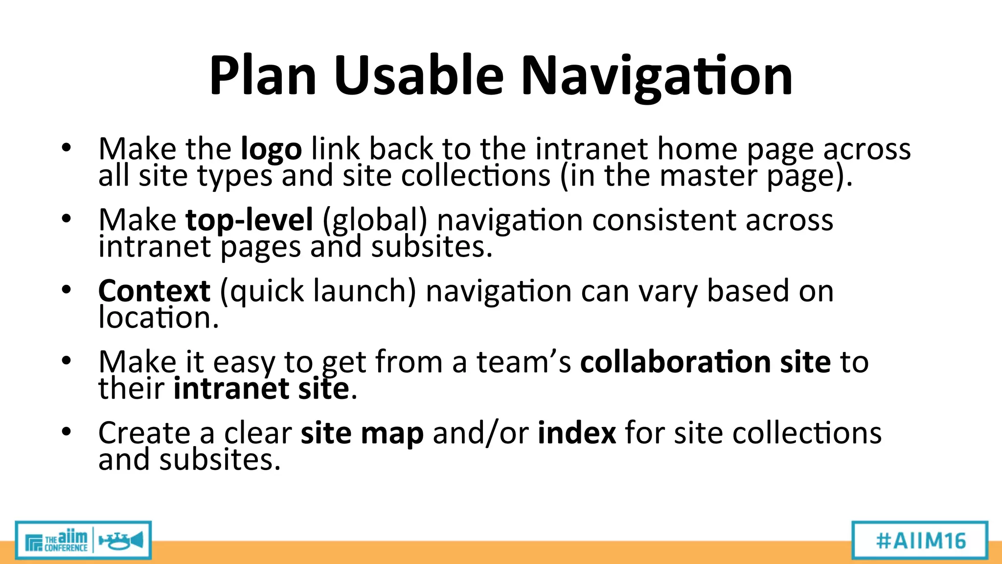 Plan	
  Usable	
  Naviga;on	
  
•  Make	
  the	
  logo	
  link	
  back	
  to	
  the	
  intranet	
  home	
  page	
  across	
  
all	
  site	
  types	
  and	
  site	
  collec9ons	
  (in	
  the	
  master	
  page).	
  
•  Make	
  top-­‐level	
  (global)	
  naviga9on	
  consistent	
  across	
  
intranet	
  pages	
  and	
  subsites.	
  
•  Context	
  (quick	
  launch)	
  naviga9on	
  can	
  vary	
  based	
  on	
  
loca9on.	
  
•  Make	
  it	
  easy	
  to	
  get	
  from	
  a	
  team’s	
  collabora;on	
  site	
  to	
  
their	
  intranet	
  site.	
  
•  Create	
  a	
  clear	
  site	
  map	
  and/or	
  index	
  for	
  site	
  collec9ons	
  
and	
  subsites.	
  
 
