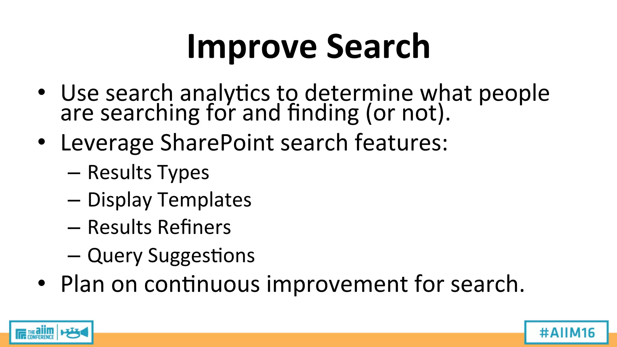 Improve	
  Search	
  
•  Use	
  search	
  analy9cs	
  to	
  determine	
  what	
  people	
  
are	
  searching	
  for	
  and	
  ﬁnding	
  (or	
  not).	
  
•  Leverage	
  SharePoint	
  search	
  features:	
  
–  Results	
  Types	
  
–  Display	
  Templates	
  
–  Results	
  Reﬁners	
  
–  Query	
  Sugges9ons	
  
•  Plan	
  on	
  con9nuous	
  improvement	
  for	
  search.	
  
 