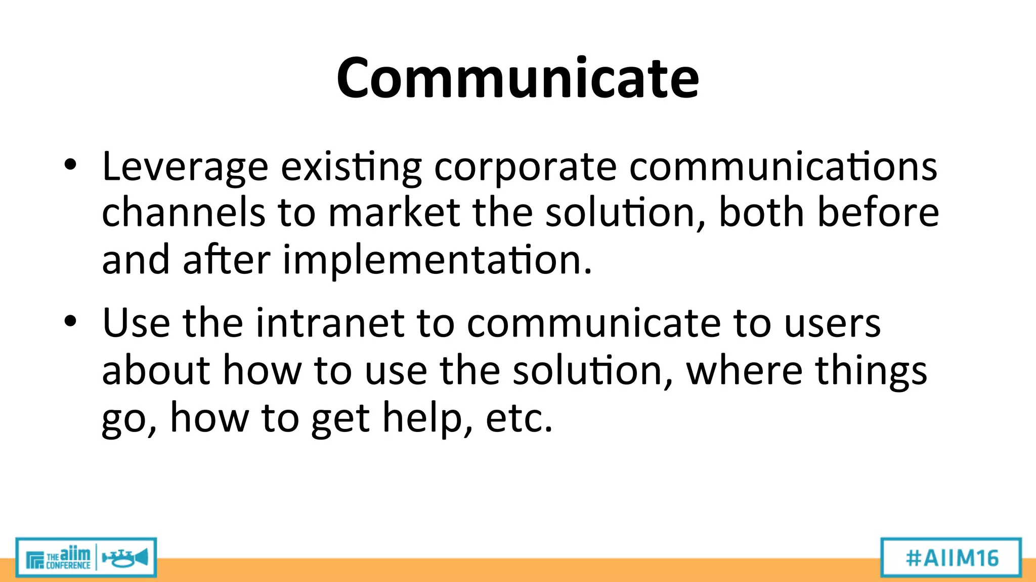 Communicate	
  
•  Leverage	
  exis9ng	
  corporate	
  communica9ons	
  
channels	
  to	
  market	
  the	
  solu9on,	
  both	
  before	
  
and	
  aier	
  implementa9on.	
  
•  Use	
  the	
  intranet	
  to	
  communicate	
  to	
  users	
  
about	
  how	
  to	
  use	
  the	
  solu9on,	
  where	
  things	
  
go,	
  how	
  to	
  get	
  help,	
  etc.	
  
 