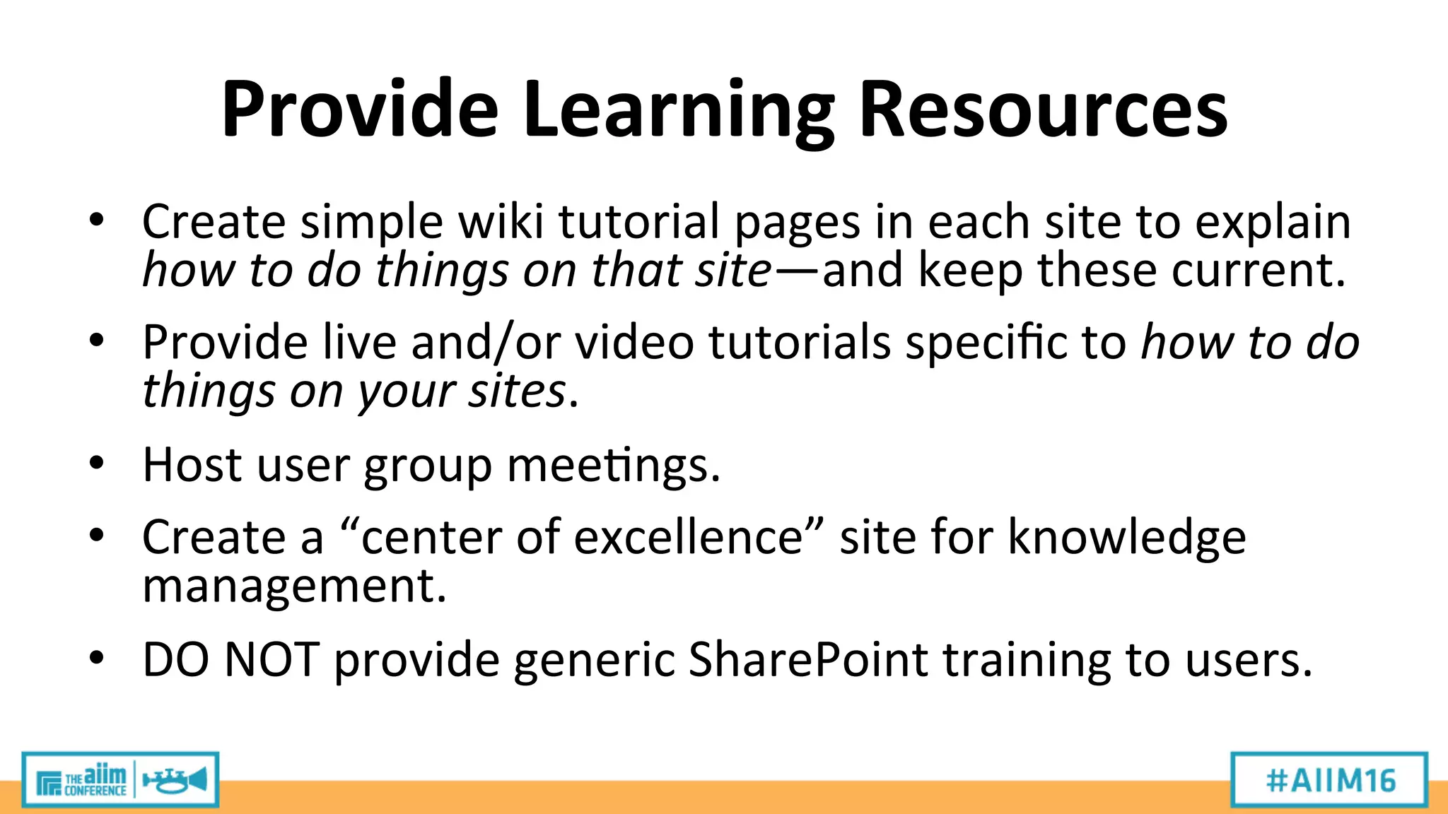 Provide	
  Learning	
  Resources	
  
•  Create	
  simple	
  wiki	
  tutorial	
  pages	
  in	
  each	
  site	
  to	
  explain	
  
how	
  to	
  do	
  things	
  on	
  that	
  site—and	
  keep	
  these	
  current.	
  
•  Provide	
  live	
  and/or	
  video	
  tutorials	
  speciﬁc	
  to	
  how	
  to	
  do	
  
things	
  on	
  your	
  sites.	
  
•  Host	
  user	
  group	
  mee9ngs.	
  
•  Create	
  a	
  “center	
  of	
  excellence”	
  site	
  for	
  knowledge	
  
management.	
  
•  DO	
  NOT	
  provide	
  generic	
  SharePoint	
  training	
  to	
  users.	
  
 