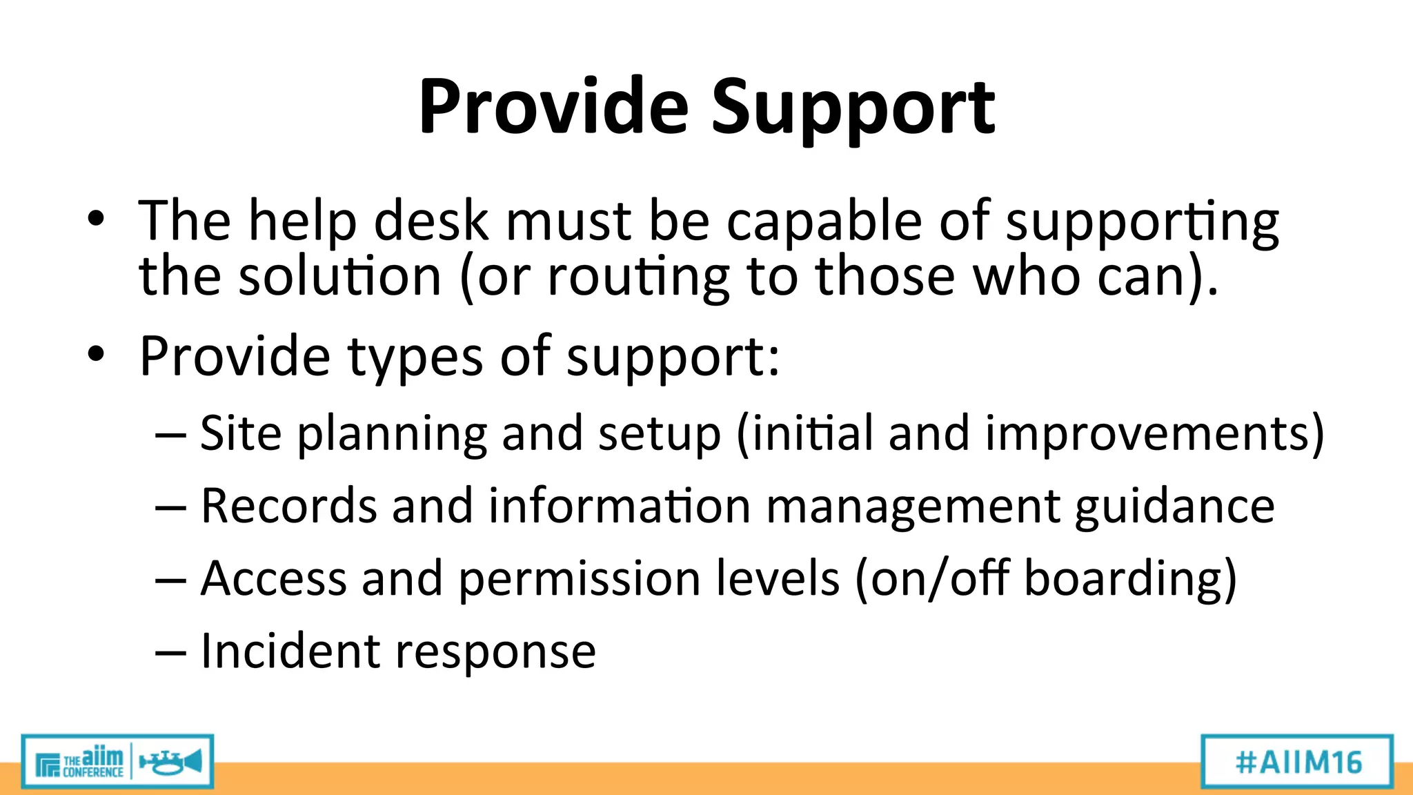 Provide	
  Support	
  
•  The	
  help	
  desk	
  must	
  be	
  capable	
  of	
  suppor9ng	
  
the	
  solu9on	
  (or	
  rou9ng	
  to	
  those	
  who	
  can).	
  
•  Provide	
  types	
  of	
  support:	
  
– Site	
  planning	
  and	
  setup	
  (ini9al	
  and	
  improvements)	
  
– Records	
  and	
  informa9on	
  management	
  guidance	
  
– Access	
  and	
  permission	
  levels	
  (on/oﬀ	
  boarding)	
  
– Incident	
  response	
  
 
