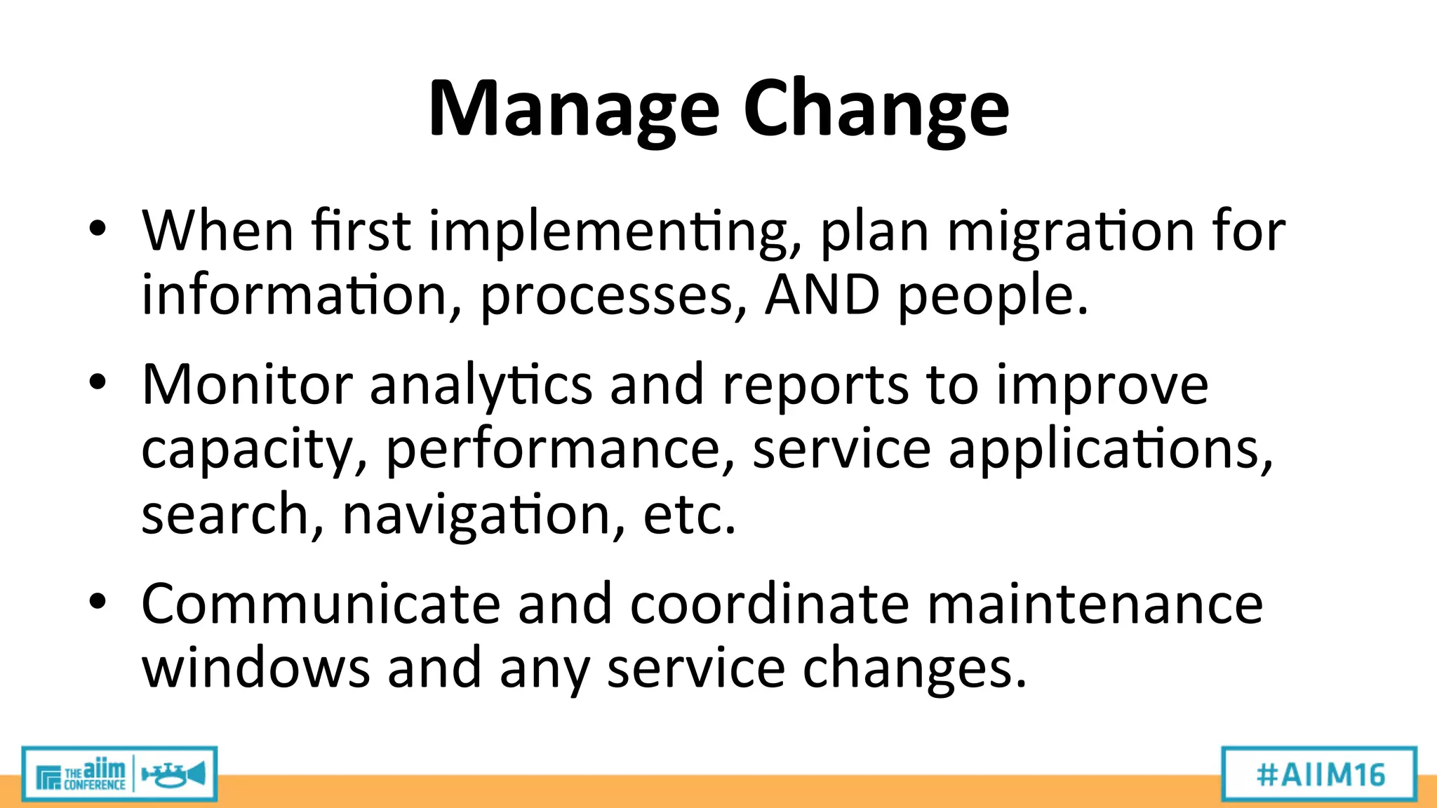 Manage	
  Change	
  
•  When	
  ﬁrst	
  implemen9ng,	
  plan	
  migra9on	
  for	
  
informa9on,	
  processes,	
  AND	
  people.	
  
•  Monitor	
  analy9cs	
  and	
  reports	
  to	
  improve	
  
capacity,	
  performance,	
  service	
  applica9ons,	
  
search,	
  naviga9on,	
  etc.	
  
•  Communicate	
  and	
  coordinate	
  maintenance	
  
windows	
  and	
  any	
  service	
  changes.	
  
 