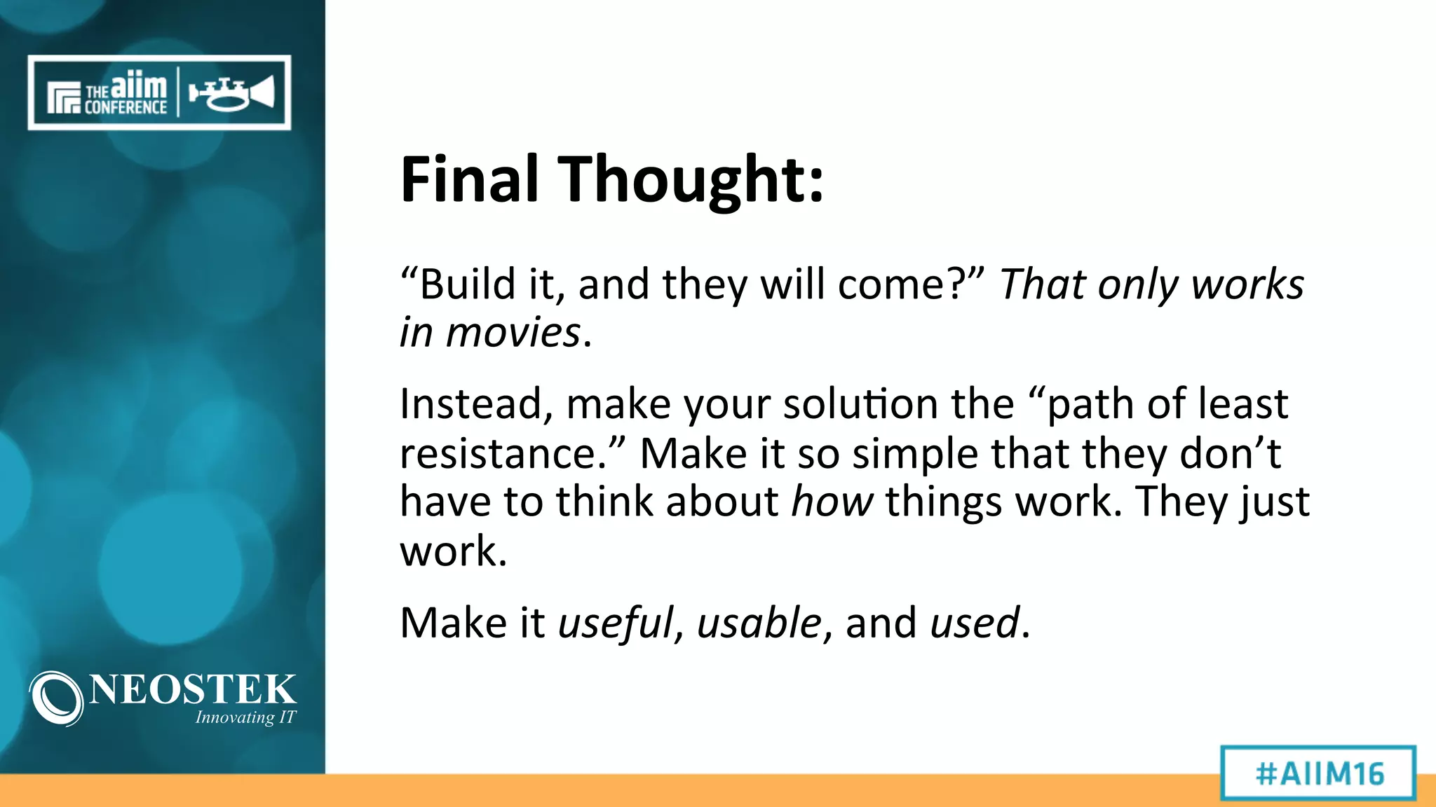 Final	
  Thought:	
  
“Build	
  it,	
  and	
  they	
  will	
  come?”	
  That	
  only	
  works	
  
in	
  movies.	
  
Instead,	
  make	
  your	
  solu9on	
  the	
  “path	
  of	
  least	
  
resistance.”	
  Make	
  it	
  so	
  simple	
  that	
  they	
  don’t	
  
have	
  to	
  think	
  about	
  how	
  things	
  work.	
  They	
  just	
  
work.	
  
Make	
  it	
  useful,	
  usable,	
  and	
  used.	
  
 