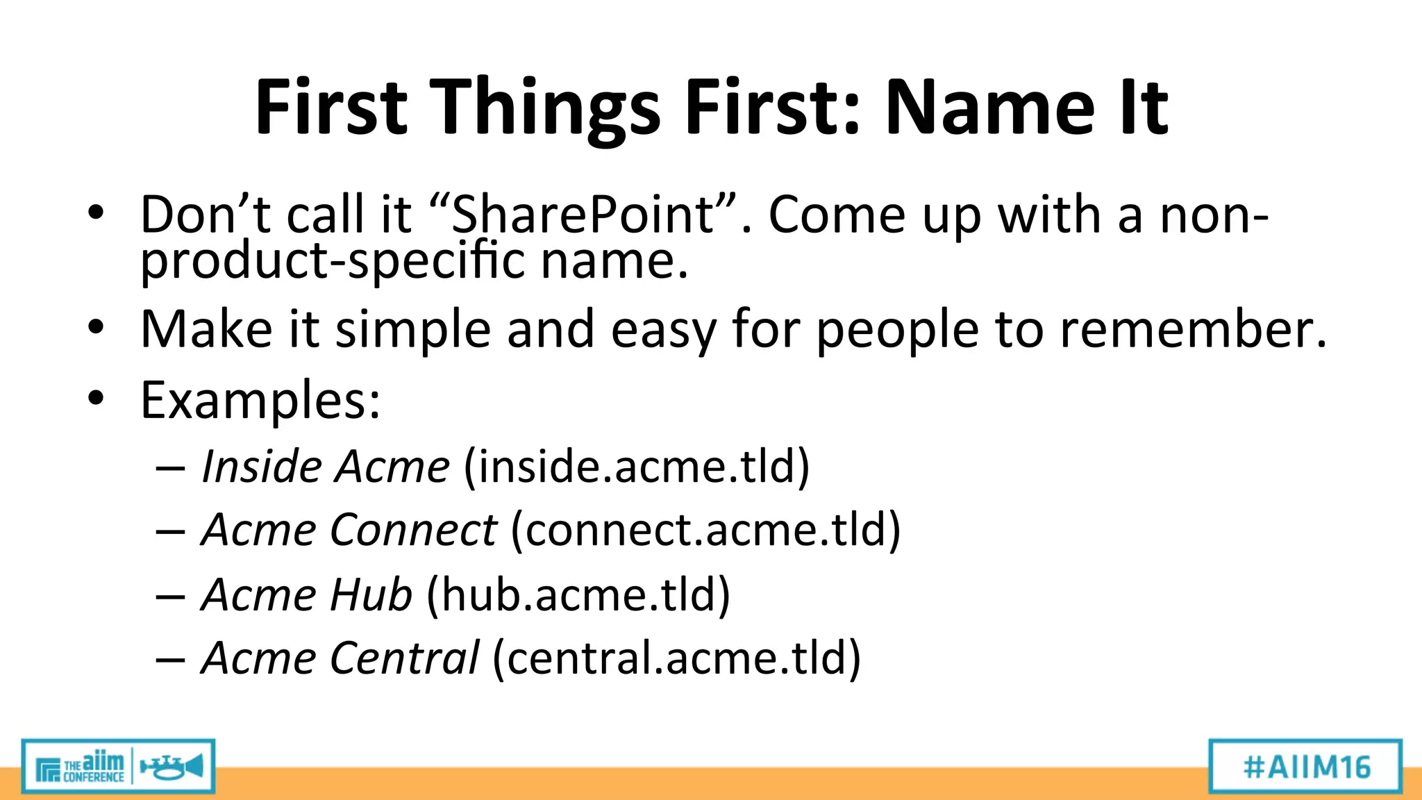 First	
  Things	
  First:	
  Name	
  It	
  
•  Don’t	
  call	
  it	
  “SharePoint”.	
  Come	
  up	
  with	
  a	
  non-­‐
product-­‐speciﬁc	
  name.	
  
•  Make	
  it	
  simple	
  and	
  easy	
  for	
  people	
  to	
  remember.	
  
•  Examples:	
  
–  Inside	
  Acme	
  (inside.acme.tld)	
  
–  Acme	
  Connect	
  (connect.acme.tld)	
  
–  Acme	
  Hub	
  (hub.acme.tld)	
  
–  Acme	
  Central	
  (central.acme.tld)	
  
 