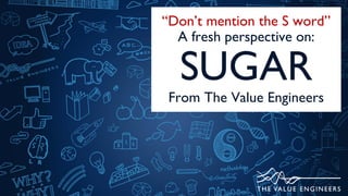 “Don’t mention the S word”
A fresh perspective on:
SUGAR
From The Value Engineers
 