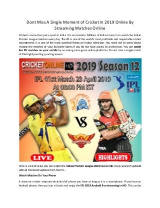 Dont Miss A Single Moment of Cricket In 2019 Online By
Streaming Matches Online
Cricket is more than just a sport in India. It is an emotion. Millions of Indians tune in to watch the Indian
Premier League matches every day. The IPL is one of the world's most profitable and respectable cricket
tournaments. It is one of the most watched things on Indian television. You need not to worry about
missing the matches of your favourite teams if you do not have access to a television. You can watch
live IPL matches on your mobile by accessing some great online platforms. Do not miss a single match
of this highly exciting sporting season.
Here is a list of ways you can watch the Indian Premier League 2019 live on HD. Keep yourself updated
with all the latest updates from the IPL.
Watch Matches On Your Phone
It does not matter anymore what kind of phone you have as long as it is a smartphone. If you have an
Android phone, then you can sit back and enjoy the IPL 2019 Android live streaming in HD. This can be
 