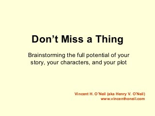 Don’t Miss a Thing
Brainstorming the full potential of your
story, your characters, and your plot
Vincent H. O’Neil (aka Henry V. O’Neil)
www.vincenthoneil.com
 