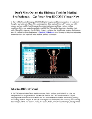 Don't Miss Out on the Ultimate Tool for Medical
Professionals – Get Your Free DICOM Viewer Now
In the world of medical imaging, DICOM (Digital Imaging and Communications in Medicine)
files play a crucial role. These files contain patient data, such as X-rays, CT scans, and MRI
images, and are used by healthcare professionals to diagnose and treat various medical
conditions. However, accessing and viewing DICOM files can be daunting without the right
tools. Thankfully, there are free DICOM viewers available that simplify the process. In this post,
we will explore the benefits of using a free DICOM viewer, provide step-by-step instructions on
how to use one, and highlight some popular options to consider.
What is a DICOM viewer?
A DICOM viewer is a software application that allows medical professionals to view and
interpret medical images stored in the DICOM format. DICOM, which stands for Digital
Imaging and Communications in Medicine, is a standard format used for transmitting, storing,
and sharing medical images. A DICOM viewer provides an interface for accessing and viewing
these images, which can include X-rays, CT scans, MRIs, and ultrasound images, among others.
 