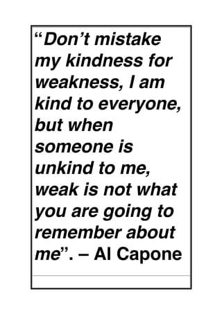 “Don’t mistake
my kindness for
weakness, I am
kind to everyone,
but when
someone is
unkind to me,
weak is not what
you are going to
remember about
me”. – Al Capone
 