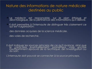 Nature des informations de nature médicale destinées au public Le médecin est responsable, sur le plan éthique et déontologique, de la pertinence des informations qu'il délivre. Il doit permettre à l'internaute de distinguer très clairement ce qui est vulgarisation: des données acquises de la science médicale. des voies de recherche. Il doit indiquer les sources princeps de ce qu'il avance, ainsi que le caractère éventuellement prometteur mais encore insuffisamment éprouvé de la technique, de l'investigation ou du soin. L'internaute doit pouvoir se connecter à la source princeps. 