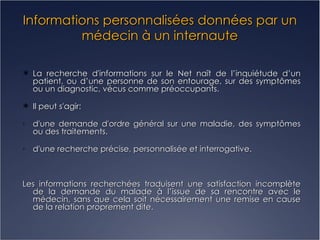 Informations personnalisées données par un médecin à un internaute La recherche d'informations sur le Net naît de l’inquiétude d’un patient, ou d’une personne de son entourage, sur des symptômes ou un diagnostic, vécus comme préoccupants. Il peut s'agir: d'une demande d'ordre général sur une maladie, des symptômes ou des traitements. d'une recherche précise, personnalisée et interrogative. Les informations recherchées traduisent une satisfaction incomplète de la demande du malade à l’issue de sa rencontre avec le médecin, sans que cela soit nécessairement une remise en cause de la relation proprement dite.  