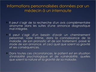 Informations personnalisées données par un médecin à un internaute Il peut s’agir de la recherche d'un avis complémentaire anonyme dans les suites d'une annonce diagnostique mal intégrée. Il peut s’agir d'un besoin d'avoir un cheminement personnel, voire intime, dans la connaissance de la maladie, de son pronostic et de son traitement, passé le stade de son annonce, et ceci quel que soient sa gravité et ses conséquences. Dans toutes ces circonstances, le patient est en situation d'instabilité psychologique et de vulnérabilité, quelles que soient la nature et la gravité de sa maladie. 