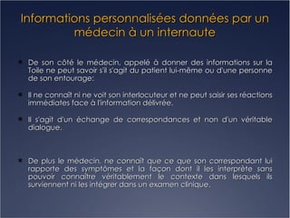 Informations personnalisées données par un médecin à un internaute De son côté le médecin, appelé à donner des informations sur la Toile ne peut savoir s'il s'agit du patient lui-même ou d'une personne de son entourage: Il ne connaît ni ne voit son interlocuteur et ne peut saisir ses réactions immédiates face à l'information délivrée. II s'agit d'un échange de correspondances et non d'un véritable dialogue.  De plus le médecin, ne connaît que ce que son correspondant lui rapporte des symptômes et la façon dont il les interprète sans pouvoir connaître véritablement le contexte dans lesquels ils surviennent ni les intégrer dans un examen clinique. 