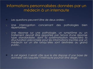 Informations personnalisées données par un médecin à un internaute Les questions peuvent être de deux ordres : Une interrogation concernant des pathologies bien répertoriées: Une réponse sur une pathologie, un symptôme ou un traitement devrait être apportée par l'envoi d'une réponse type standardisée, dont la systématisation respectera la structuration préconisée pour les informations inscrites par un médecin sur un site lorsqu’elles sont destinées au grand public. A cet égard, il serait utile que le site dispose d’une base de données vers laquelle l’internaute pourrait être dirigé. 