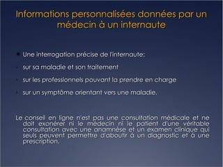 Informations personnalisées données par un médecin à un internaute Une interrogation précise de l'internaute: sur sa maladie et son traitement sur les professionnels pouvant la prendre en charge sur un symptôme orientant vers une maladie. Le   conseil en ligne n'est pas une consultation médicale et ne doit exonérer ni le médecin ni le patient d'une véritable consultation avec une anamnèse et un examen clinique qui seuls peuvent permettre d'aboutir à un diagnostic et à une prescription. 