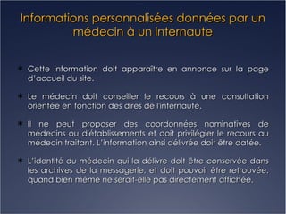 Informations personnalisées données par un médecin à un internaute Cette information doit apparaître en annonce sur la page d’accueil du site.  Le médecin doit conseiller le recours à une consultation orientée en fonction des dires de l'internaute. Il ne peut proposer des coordonnées nominatives de médecins ou d'établissements et doit privilégier le recours au médecin traitant. L’information ainsi délivrée doit être datée. L’identité du médecin qui la délivre doit être conservée dans les archives de la messagerie, et doit pouvoir être retrouvée, quand bien même ne serait-elle pas directement affichée. 