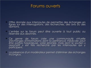 Forums ouverts Offre donnée aux internautes de permettre des échanges en lignes sur des interrogations, des recherches, des avis ou des opinions. L’entrée sur le forum peut être ouverte à tout public ou réservée aux abonnés.  Ce genre de forum crée une communauté virtuelle d'échanges d'informations dont la pertinence médicale peut être parfois hasardeuse, voire erronée, mais dont le soutien « associatif » est très recherché par les internautes qui y participent. La présence d'un modérateur permet d'éliminer des échanges incongrus. 