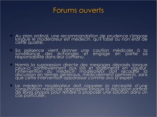 Forums ouverts Au plan ordinal, une recommandation de prudence s'impose lorsque le modérateur est médecin, qu'il fasse ou non état de cette qualité: Sa présence vient donner une caution médicale à la surveillance des échanges et engage en partie sa responsabilité dans leur contenu. Hormis la suppression directe des messages déposés lorsque ceux-ci contreviennent aux lois et règlements en vigueur, l’intervention du médecin modérateur doit recadrer la discussion en termes généraux, médicalement pertinents, sans que cette intervention apparaisse comme avis d’expert. Le médecin modérateur doit rappeler la nécessité d’une consultation médicale appropriée lorsque la discussion sortirait de libres propos pour tendre à proposer une solution dans un cas particulier. 