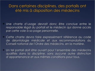 Dans certaines disciplines, des portails ont été mis à disposition des médecins Une charte d’usage devrait donc être conclue entre le responsable légal du portail et le médecin qui donne accès par cette voie à sa page personnelle. Cette charte devra faire expressément référence au code de déontologie médicale et aux recommandations du Conseil national de l’Ordre des médecins, en la matière. Un tel portail doit être ouvert pour l’ensemble des médecins qualifiés dans la discipline, sans aucune autre distinction d’appartenance et aux mêmes conditions pour tous. 