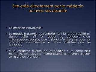 Site créé directement par le médecin ou avec ses associés La création individuelle: Le médecin assume personnellement la responsabilité et devra veiller, s’il fait appel au concours d’un créateur/concepteur, que celui-ci n’utilise pas pour sa promotion commerciale le travail effectué pour le médecin. Si le médecin exerce en association : les noms des médecins associés de même discipline pourront figurer sur le site du praticien. 