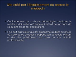 Site créé par l’établissement où exerce le médecin Conformément au code de déontologie médicale, le médecin doit veiller à l’usage qui est fait de son nom, de sa qualité ou de ses déclarations. Il ne doit pas tolérer que les organismes publics ou privés, où il exerce ou auxquels il apporte son concours, utilisent à des fins publicitaires son nom ou son activité professionnelle. 