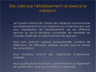 Site créé par l’établissement où exerce le médecin Le Conseil national de l’Ordre des médecins recommande aux établissements et aux médecins qui y interviennent que sous l’appellation de l’établissement, de ses différents services ou de la discipline concernée, les membres de l’équipe médicale ne soient mentionnés que par : leurs nom, prénom, adresse professionnelle, numéros de téléphone, de télécopie, adresse courriel, jours et heures de consultation ; leurs situations vis-à-vis des organismes d’assurance- maladie ; leurs qualifications reconnues conformément au règlement de qualification, ainsi que les DESC et capacités. 