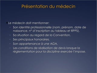 Présentation du médecin Le médecin doit mentionner: Son identité professionnelle (nom, prénom, date de naissance, n° d’inscription au tableau et RPPS), Sa situation au regard de la Convention, Ses principaux honoraires, Son appartenance à une AGA, Les conditions de réalisation de devis lorsque la réglementation pour la discipline exercée l’impose. 