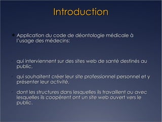 Introduction Application du code de déontologie médicale à l’usage des médecins: qui interviennent sur des sites web de santé destinés au public, qui souhaitent créer leur site professionnel personnel et y présenter leur activité, dont les structures dans lesquelles ils travaillent ou avec lesquelles ils coopèrent ont un site web ouvert vers le public. 