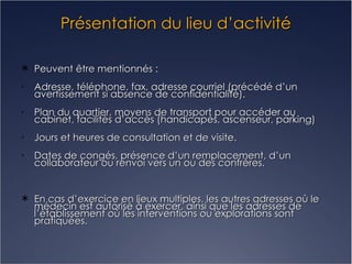 Présentation du lieu d’activité Peuvent être mentionnés : Adresse, téléphone, fax, adresse courriel (précédé d’un avertissement si absence de confidentialité). Plan du quartier, moyens de transport pour accéder au cabinet, facilités d’accès (handicapés, ascenseur, parking) Jours et heures de consultation et de visite. Dates de congés, présence d’un remplacement, d’un collaborateur ou renvoi vers un ou des confrères. En cas d’exercice en lieux multiples, les autres adresses où le médecin est autorisé à exercer, ainsi que les adresses de l’établissement où les interventions ou explorations sont pratiquées. 