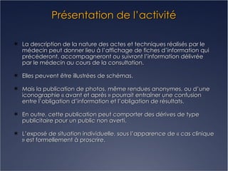 Présentation de l’activité La description de la nature des actes et techniques réalisés par le médecin peut donner lieu à l’affichage de fiches d’information qui précéderont, accompagneront ou suivront l’information délivrée par le médecin au cours de la consultation. Elles peuvent être illustrées de schémas. Mais la publication de photos, même rendues anonymes, ou d’une iconographie « avant et après » pourrait entraîner une confusion entre l’obligation d’information et l’obligation de résultats. En outre, cette publication peut comporter des dérives de type publicitaire pour un public non averti. L’exposé de situation individuelle, sous l’apparence de « cas clinique » est formellement à proscrire. 
