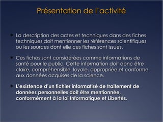 Présentation de l’activité La description des actes et techniques dans des fiches techniques doit mentionner les références scientifiques ou les sources dont elle ces fiches sont issues. Ces fiches sont considérées comme informations de santé pour le public. Cette information doit donc être claire, compréhensible, loyale, appropriée et conforme aux données acquises de la science. L’existence d’un fichier informatisé de traitement de données personnelles doit être mentionnée, conformément à la loi Informatique et Libertés. 