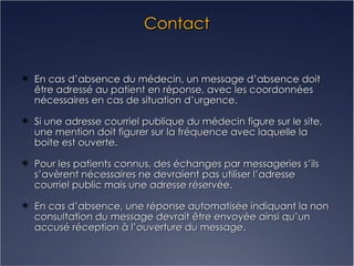 Contact En cas d’absence du médecin, un message d’absence doit être adressé au patient en réponse, avec les coordonnées nécessaires en cas de situation d’urgence. Si une adresse courriel publique du médecin figure sur le site, une mention doit figurer sur la fréquence avec laquelle la boite est ouverte. Pour les patients connus, des échanges par messageries s’ils s’avèrent nécessaires ne devraient pas utiliser l’adresse courriel public mais une adresse réservée. En cas d’absence, une réponse automatisée indiquant la non consultation du message devrait être envoyée ainsi qu’un accusé réception à l’ouverture du message. 