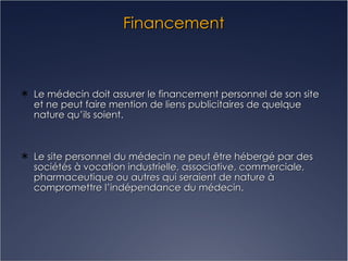 Financement Le médecin doit assurer le financement personnel de son site et ne peut faire mention de liens publicitaires de quelque nature qu’ils soient. Le site personnel du médecin ne peut être hébergé par des sociétés à vocation industrielle, associative, commerciale, pharmaceutique ou autres qui seraient de nature à compromettre l’indépendance du médecin. 