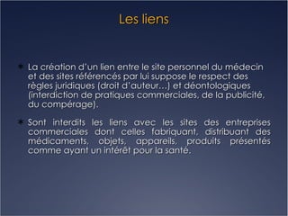 Les liens La création d’un lien entre le site personnel du médecin et des sites référencés par lui suppose le respect des règles juridiques (droit d’auteur…) et déontologiques (interdiction de pratiques commerciales, de la publicité, du compérage). Sont interdits les liens avec les sites des entreprises commerciales dont celles fabriquant, distribuant des médicaments, objets, appareils, produits présentés comme ayant un intérêt pour la santé. 