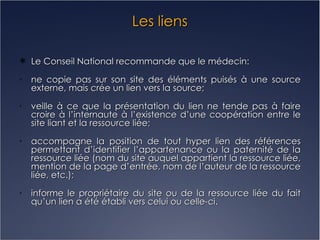 Les liens Le Conseil National recommande que le médecin: ne copie pas sur son site des éléments puisés à une source externe, mais crée un lien vers la source; veille à ce que la présentation du lien ne tende pas à faire croire à l’internaute à l’existence d’une coopération entre le site liant et la ressource liée; accompagne la position de tout hyper lien des références permettant d’identifier l’appartenance ou la paternité de la ressource liée (nom du site auquel appartient la ressource liée, mention de la page d’entrée, nom de l’auteur de la ressource liée, etc.); informe le propriétaire du site ou de la ressource liée du fait qu’un lien a été établi vers celui ou celle-ci. 