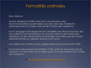 Formalités ordinales Sous réserve: que le médecin certifie avoir pris connaissance des recommandations applicables aux sites web des médecins adoptées par le Conseil national de l’Ordre des médecins, qu’il s’engage à les respecter et à modifier son site en fonction des nouvelles recommandations du Conseil national de l’Ordre des médecins et des observations éventuelles formulées par le Conseil départemental au tableau duquel il est inscrit, qu’il signe une charte sur les usages reprenant les principes HON, le Conseil national pourrait établir un lien entre le site personnel du médecin et l’annuaire mis en ligne par le Conseil national de l’Ordre des médecins. www.conseil-national.medecin.fr 