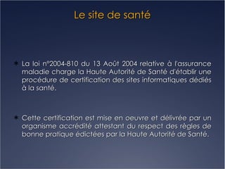 Le site de santé La loi n°2004-810 du 13 Août 2004 relative à l'assurance maladie charge la Haute Autorité de Santé d'établir une procédure de certification des sites informatiques dédiés à la santé. Cette certification est mise en oeuvre et délivrée par un organisme accrédité attestant du respect des règles de bonne pratique édictées par la Haute Autorité de Santé. 