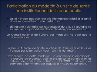 Participation du médecin à un site de santé non institutionnel destiné au public La loi n'établit pas que tout site informatique dédié à la santé doive se soumettre à cette certification. démarche volontaire du responsable du site, s'il souhaite se soumettre aux procédures de certification pour en faire état. Le Conseil national de l’Ordre des médecins ne peut que le recommander. La Haute Autorité de Santé a choisi de faire certifier les sites français par la fondation Health On the Net (HON). L'expérience de cette fondation, sa renommée internationale, la gratuité du processus pour le site de santé candidat et les critères de certification utilisés (HON-CODE) ont été des éléments déterminants par lesquels la HAS justifie son choix. 