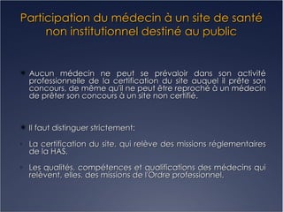 Participation du médecin à un site de santé non institutionnel destiné au public Aucun médecin ne peut se prévaloir dans son activité professionnelle de la certification du site auquel il prête son concours, de même qu'il ne peut être reproché à un médecin de prêter son concours à un site non certifié. Il faut distinguer strictement: La certification du site, qui relève des missions réglementaires de la HAS, Les qualités, compétences et qualifications des médecins qui relèvent, elles, des missions de l'Ordre professionnel. 