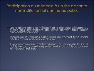 Participation du médecin à un site de santé non institutionnel destiné au public Les relations entre le médecin et le site web délivrant au public des informations de santé doivent faire l'objet d'un contrat qui doit: reproduire les clauses essentielles du contrat type établi par le Conseil national de l'Ordre. être communiqué, conformément au code de la santé publique, au conseil départemental au tableau duquel le médecin est inscrit. 