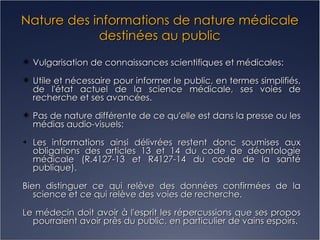 Nature des informations de nature médicale destinées au public Vulgarisation de connaissances scientifiques et médicales: Utile et nécessaire pour informer le public, en termes simplifiés, de l'état actuel de la science médicale, ses voies de recherche et ses avancées. Pas de nature différente de ce qu'elle est dans la presse ou les médias audio-visuels: Les informations ainsi délivrées restent donc soumises aux obligations des articles 13 et 14 du code de déontologie médicale (R.4127-13 et R4127-14 du code de la santé publique). Bien distinguer ce qui relève des données confirmées de la science et ce qui relève des voies de recherche. Le médecin doit avoir à l'esprit les répercussions que ses propos pourraient avoir près du public, en particulier de vains espoirs. 