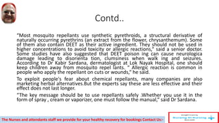 Contd..
“Most mosquito repellants use synthetic pyrethroids, a structural derivative of
naturally occurring pyrethrins (an extract from the flower, chrysanthemum). Some
of them also contain DEET as their active ingredient. They should not be used in
higher concentrations to avoid toxicity or allergic reactions,“ said a senior doctor.
Some studies have also suggested that DEET poison ing can cause neurologica
damage leading to disorienta tion, clumsiness when walk ing and seizures.
According to Dr Kabir Sardana, dermatologist at Lok Nayak Hospital, one should
keep children away from mosquito repel lants. “ Allergic reaction is common in
people who apply the repellant on cuts or wounds,“ he said.
To exploit people's fear about chemical repellants, many companies are also
marketing herbal alternatives.But the experts say these are less effective and their
effect does not last longer.
“The key message should be to use repellants safely .Whether you use it in the
form of spray , cream or vaporizer, one must follow the manual,“ said Dr Sardana.
The Nurses and attendants staff we provide for your healthy recovery for bookings Contact Us:-
 