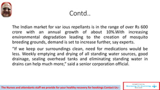 Contd..
The Indian market for var ious repellants is in the range of over Rs 600
crore with an annual growth of about 10%.With increasing
environmental degradation leading to the creation of mosquito
breeding grounds, demand is set to increase further, say experts.
“If we keep our surroundings clean, need for medications would be
less. Weekly emptying and drying of all standing water sources, good
drainage, sealing overhead tanks and eliminating standing water in
drains can help much more,“ said a senior corporation official.
The Nurses and attendants staff we provide for your healthy recovery for bookings Contact Us:-
 
