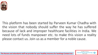 This platform has been started by Parveen Kumar Chadha with
the vision that nobody should suffer the way he has suffered
because of lack and improper healthcare facilities in India. We
need lots of funds manpower etc. to make this vision a reality
please contact us. Join us as a member for a noble cause.
The Nurses and attendants staff we provide for your healthy recovery for bookings Contact Us:-
 