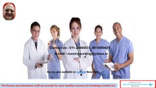Contact us:- 011-25464531, 9818569476
E-mail:- nursingnursing@yahoo.in
The Nurses and attendants staff we provide for your healthy recovery for bookings Contact Us:-
We are also available on Justdial New Delhi.
 
