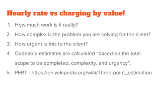 Hourly rate vs charging by value!
1. How much work is it really?
2. How complex is the problem you are solving for the client?
3. How urgent is this to the client?
4. Codeable estimates are calculated “based on the total
scope to be completed, complexity, and urgency”.
5. PERT - https://en.wikipedia.org/wiki/Three-point_estimation
 