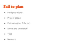 Fail to plan
● Find your niche
● Project scope
● Estimates (the Pi factor)
● Sweat the small stuff
● Test
● Measure
 