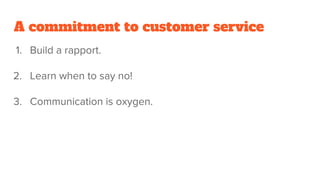 A commitment to customer service
1. Build a rapport.
2. Learn when to say no!
3. Communication is oxygen.
 